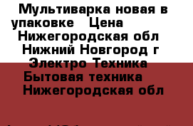 Мультиварка новая в упаковке › Цена ­ 1 500 - Нижегородская обл., Нижний Новгород г. Электро-Техника » Бытовая техника   . Нижегородская обл.